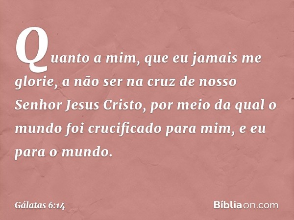 Quanto a mim, que eu jamais me glorie, a não ser na cruz de nosso Senhor Jesus Cristo, por meio da qual o mundo foi crucificado para mim, e eu para o mundo. -- 