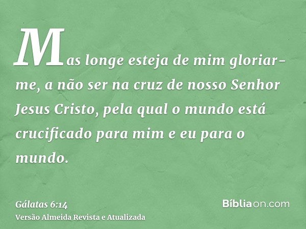 Mas longe esteja de mim gloriar-me, a não ser na cruz de nosso Senhor Jesus Cristo, pela qual o mundo está crucificado para mim e eu para o mundo.