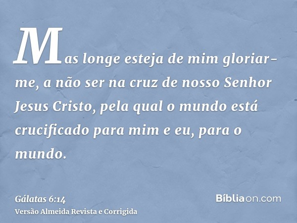 Mas longe esteja de mim gloriar-me, a não ser na cruz de nosso Senhor Jesus Cristo, pela qual o mundo está crucificado para mim e eu, para o mundo.