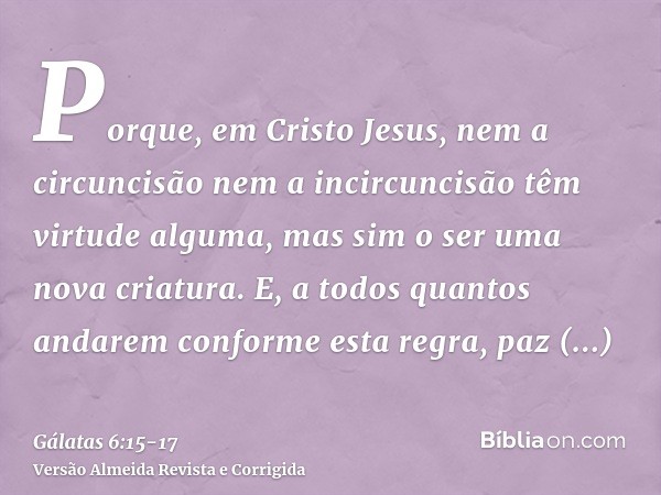 Porque, em Cristo Jesus, nem a circuncisão nem a incircuncisão têm virtude alguma, mas sim o ser uma nova criatura.E, a todos quantos andarem conforme esta regr