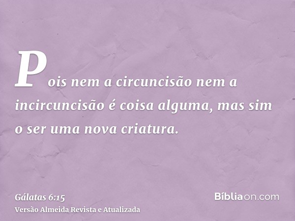 Pois nem a circuncisão nem a incircuncisão é coisa alguma, mas sim o ser uma nova criatura.