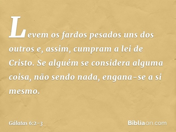 Levem os fardos pesados uns dos outros e, assim, cumpram a lei de Cristo. Se alguém se considera alguma coisa, não sendo nada, engana-se a si mesmo. -- Gálatas 