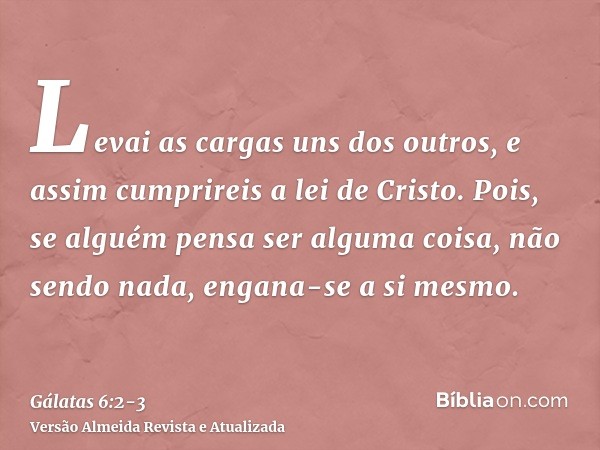 Levai as cargas uns dos outros, e assim cumprireis a lei de Cristo.Pois, se alguém pensa ser alguma coisa, não sendo nada, engana-se a si mesmo.