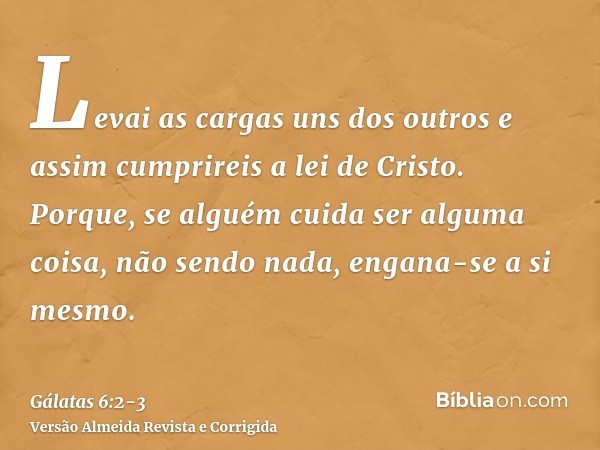 Levai as cargas uns dos outros e assim cumprireis a lei de Cristo.Porque, se alguém cuida ser alguma coisa, não sendo nada, engana-se a si mesmo.