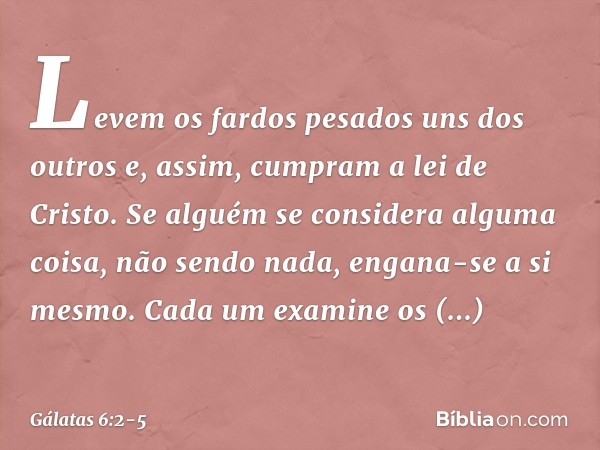 Levem os fardos pesados uns dos outros e, assim, cumpram a lei de Cristo. Se alguém se considera alguma coisa, não sendo nada, engana-se a si mesmo. Cada um exa