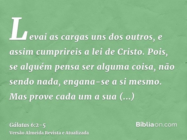 Levai as cargas uns dos outros, e assim cumprireis a lei de Cristo.Pois, se alguém pensa ser alguma coisa, não sendo nada, engana-se a si mesmo.Mas prove cada u