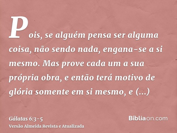 Pois, se alguém pensa ser alguma coisa, não sendo nada, engana-se a si mesmo.Mas prove cada um a sua própria obra, e então terá motivo de glória somente em si m