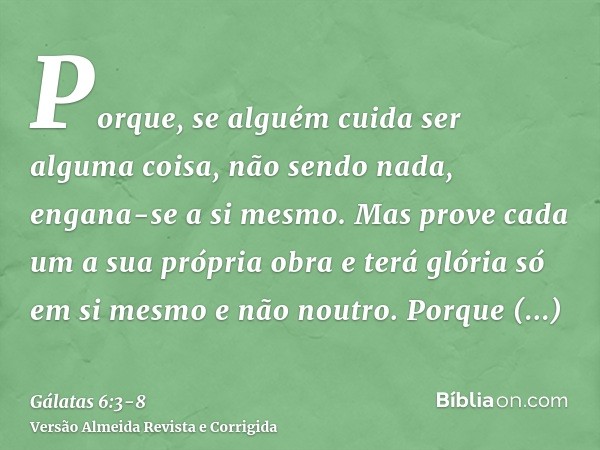 Porque, se alguém cuida ser alguma coisa, não sendo nada, engana-se a si mesmo.Mas prove cada um a sua própria obra e terá glória só em si mesmo e não noutro.Po