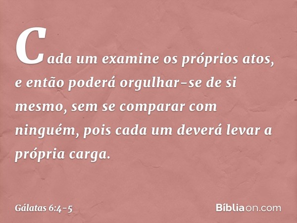 Cada um examine os próprios atos, e então poderá orgulhar-se de si mesmo, sem se comparar com ninguém, pois cada um deverá levar a própria carga. -- Gálatas 6:4