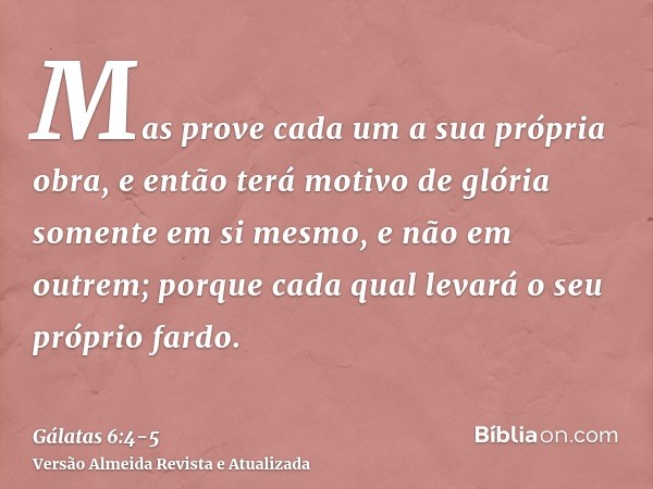 Mas prove cada um a sua própria obra, e então terá motivo de glória somente em si mesmo, e não em outrem;porque cada qual levará o seu próprio fardo.