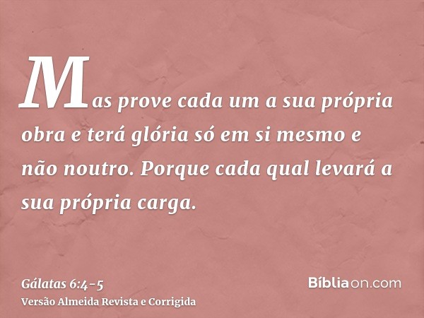 Mas prove cada um a sua própria obra e terá glória só em si mesmo e não noutro.Porque cada qual levará a sua própria carga.