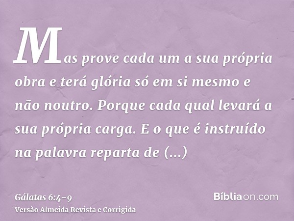 Mas prove cada um a sua própria obra e terá glória só em si mesmo e não noutro.Porque cada qual levará a sua própria carga.E o que é instruído na palavra repart