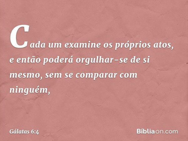 Cada um examine os próprios atos, e então poderá orgulhar-se de si mesmo, sem se comparar com ninguém, -- Gálatas 6:4