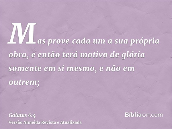 Mas prove cada um a sua própria obra, e então terá motivo de glória somente em si mesmo, e não em outrem;