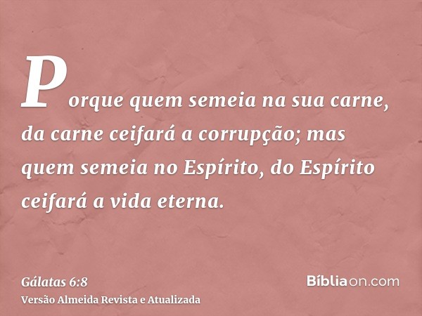 Porque quem semeia na sua carne, da carne ceifará a corrupção; mas quem semeia no Espírito, do Espírito ceifará a vida eterna.