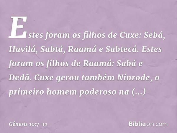Estes foram os filhos de Cuxe:
Sebá, Havilá, Sabtá, Raamá e Sabtecá.
Estes foram os filhos de Raamá:
Sabá e Dedã. Cuxe gerou também Ninrode, o primeiro homem po