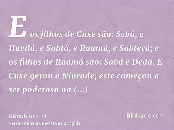 E os filhos de Cuxe são: Sebá, e Havilá, e Sabtá, e Raamá, e Sabtecá; e os filhos de Raamá são: Sabá e Dedã.E Cuxe gerou a Ninrode; este começou a ser poderoso 