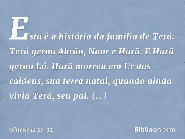 Esta é a história da família de Terá:
Terá gerou Abrão, Naor e Harã. E Harã gerou Ló. Harã morreu em Ur dos caldeus, sua terra natal, quando ainda vivia Terá, s