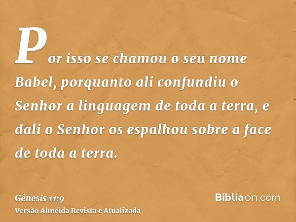 Por isso se chamou o seu nome Babel, porquanto ali confundiu o Senhor a linguagem de toda a terra, e dali o Senhor os espalhou sobre a face de toda a terra.