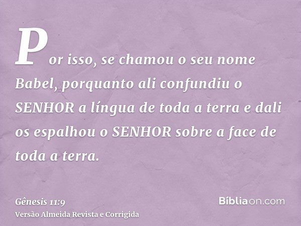 Por isso, se chamou o seu nome Babel, porquanto ali confundiu o SENHOR a língua de toda a terra e dali os espalhou o SENHOR sobre a face de toda a terra.