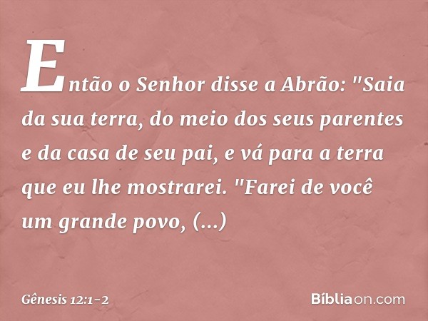 Então o Senhor disse a Abrão: "Saia da sua terra, do meio dos seus parentes e da casa de seu pai, e vá para a terra que eu lhe mostrarei. "Farei de você um gra
