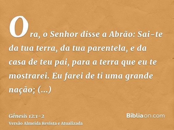 Ora, o Senhor disse a Abrão: Sai-te da tua terra, da tua parentela, e da casa de teu pai, para a terra que eu te mostrarei.Eu farei de ti uma grande nação; aben