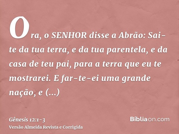 Ora, o SENHOR disse a Abrão: Sai-te da tua terra, e da tua parentela, e da casa de teu pai, para a terra que eu te mostrarei.E far-te-ei uma grande nação, e abe