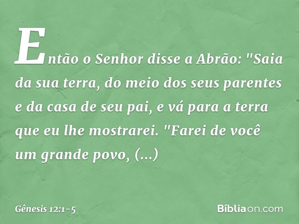 Então o Senhor disse a Abrão: "Saia da sua terra, do meio dos seus parentes e da casa de seu pai, e vá para a terra que eu lhe mostrarei. "Farei de você um gra