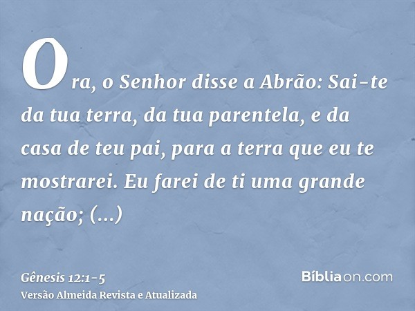 Ora, o Senhor disse a Abrão: Sai-te da tua terra, da tua parentela, e da casa de teu pai, para a terra que eu te mostrarei.Eu farei de ti uma grande nação; aben