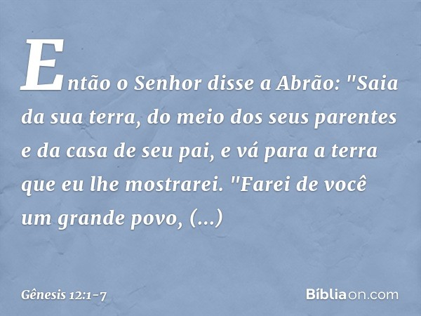 Então o Senhor disse a Abrão: "Saia da sua terra, do meio dos seus parentes e da casa de seu pai, e vá para a terra que eu lhe mos­trarei. "Farei de você um gra