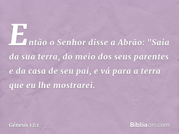 Então o Senhor disse a Abrão: "Saia da sua terra, do meio dos seus parentes e da casa de seu pai, e vá para a terra que eu lhe mos­trarei. -- Gênesis 12:1