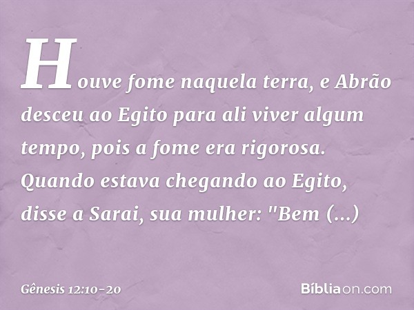 Houve fome naquela terra, e Abrão des­ceu ao Egito para ali viver algum tempo, pois a fome era rigorosa. Quando estava chegando ao Egito, disse a Sarai, sua mul