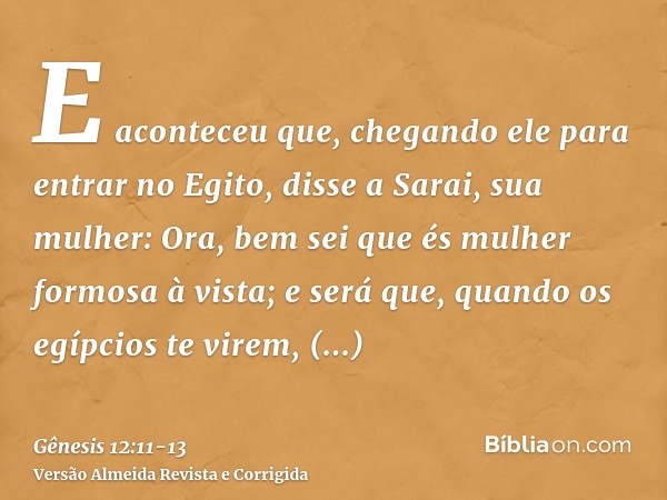 E aconteceu que, chegando ele para entrar no Egito, disse a Sarai, sua mulher: Ora, bem sei que és mulher formosa à vista;e será que, quando os egípcios te vire