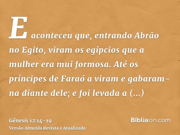 E aconteceu que, entrando Abrão no Egito, viram os egípcios que a mulher era mui formosa.Até os príncipes de Faraó a viram e gabaram-na diante dele; e foi levad