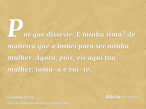 Por que disseste: E minha irmã? de maneira que a tomei para ser minha mulher. Agora, pois, eis aqui tua mulher; toma-a e vai-te.