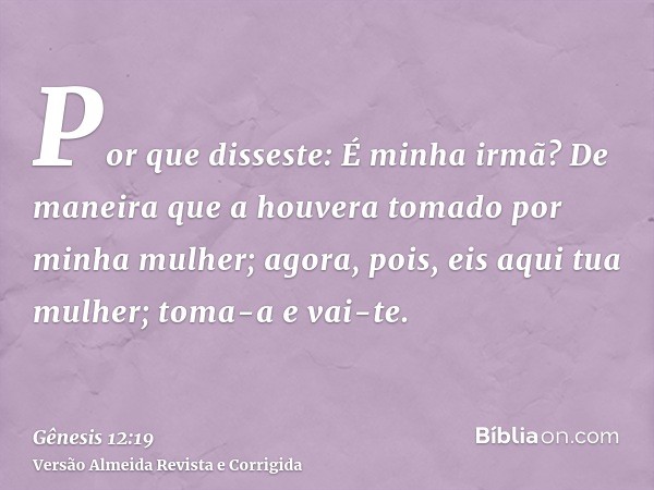 Por que disseste: É minha irmã? De maneira que a houvera tomado por minha mulher; agora, pois, eis aqui tua mulher; toma-a e vai-te.