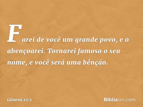 "Farei de você um grande povo,
e o abençoarei.
Tornarei famoso o seu nome,
e você será uma bênção. -- Gênesis 12:2