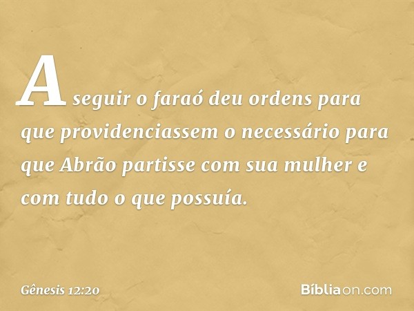 A seguir o faraó deu or­dens para que providenciassem o necessário para que Abrão partisse com sua mulher e com tudo o que possuía. -- Gênesis 12:20