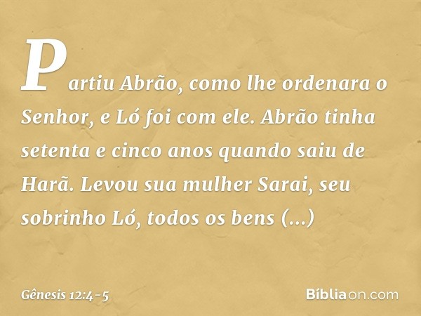 Partiu Abrão, como lhe ordenara o Senhor, e Ló foi com ele. Abrão tinha setenta e cinco anos quando saiu de Harã. Levou sua mulher Sarai, seu sobrinho Ló, todos