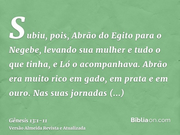 Subiu, pois, Abrão do Egito para o Negebe, levando sua mulher e tudo o que tinha, e Ló o acompanhava.Abrão era muito rico em gado, em prata e em ouro.Nas suas j