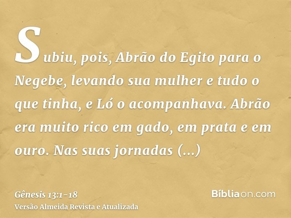 Subiu, pois, Abrão do Egito para o Negebe, levando sua mulher e tudo o que tinha, e Ló o acompanhava.Abrão era muito rico em gado, em prata e em ouro.Nas suas j