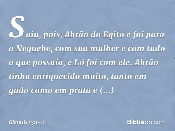 Saiu, pois, Abrão do Egito e foi para o Neguebe, com sua mulher e com tudo o que possuía, e Ló foi com ele. Abrão tinha enrique­cido muito, tanto em gado como e