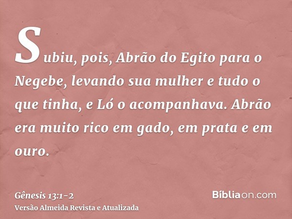 Subiu, pois, Abrão do Egito para o Negebe, levando sua mulher e tudo o que tinha, e Ló o acompanhava.Abrão era muito rico em gado, em prata e em ouro.