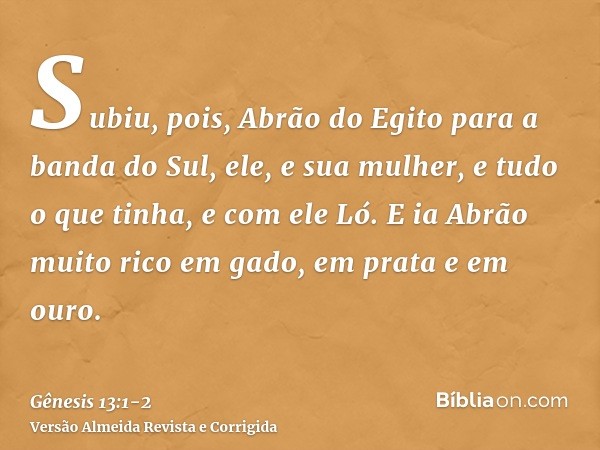 Subiu, pois, Abrão do Egito para a banda do Sul, ele, e sua mulher, e tudo o que tinha, e com ele Ló.E ia Abrão muito rico em gado, em prata e em ouro.