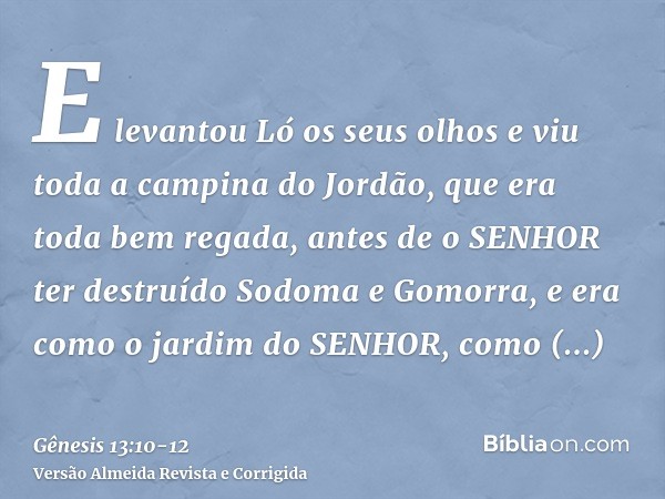 E levantou Ló os seus olhos e viu toda a campina do Jordão, que era toda bem regada, antes de o SENHOR ter destruído Sodoma e Gomorra, e era como o jardim do SE