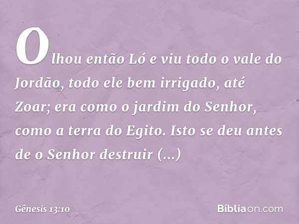 Olhou então Ló e viu todo o vale do Jordão, todo ele bem irrigado, até Zoar; era como o jardim do Senhor, como a terra do Egito. Isto se deu antes de o Senhor d