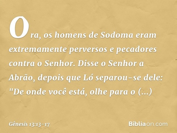 Ora, os homens de Sodoma eram extremamen­te perversos e pecadores contra o Senhor. Disse o Senhor a Abrão, depois que Ló separou-se dele: "De onde você está, ol