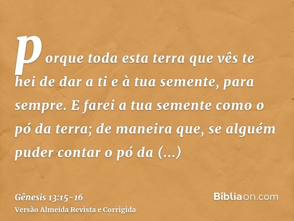 porque toda esta terra que vês te hei de dar a ti e à tua semente, para sempre.E farei a tua semente como o pó da terra; de maneira que, se alguém puder contar 