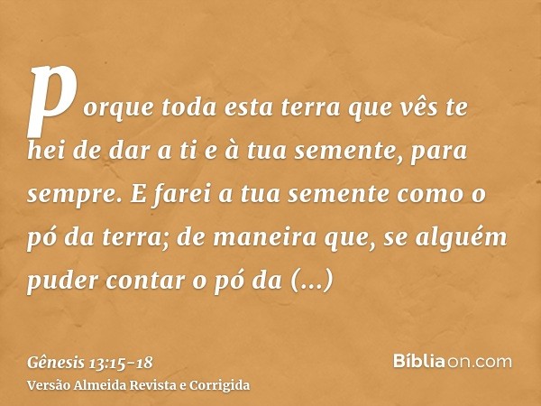 porque toda esta terra que vês te hei de dar a ti e à tua semente, para sempre.E farei a tua semente como o pó da terra; de maneira que, se alguém puder contar