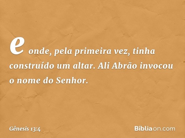 e onde, pela pri­meira vez, tinha cons­truído um altar. Ali Abrão invocou o nome do Senhor. -- Gênesis 13:4